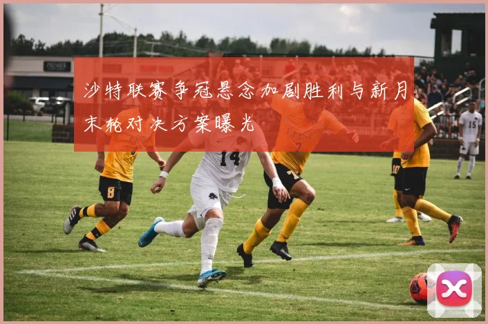 沙特联赛争冠悬念加剧胜利与新月末轮对决方案曝光