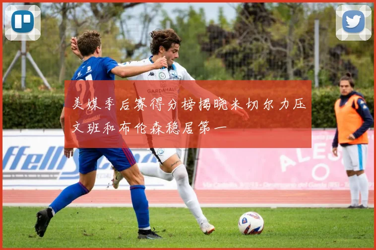美媒季后赛得分榜揭晓米切尔力压文班和布伦森稳居第一