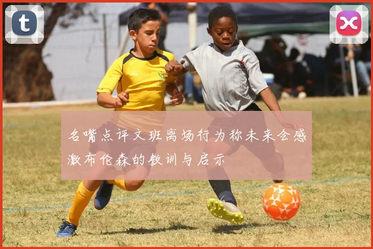 名嘴点评文班离场行为称未来会感激布伦森的教训与启示