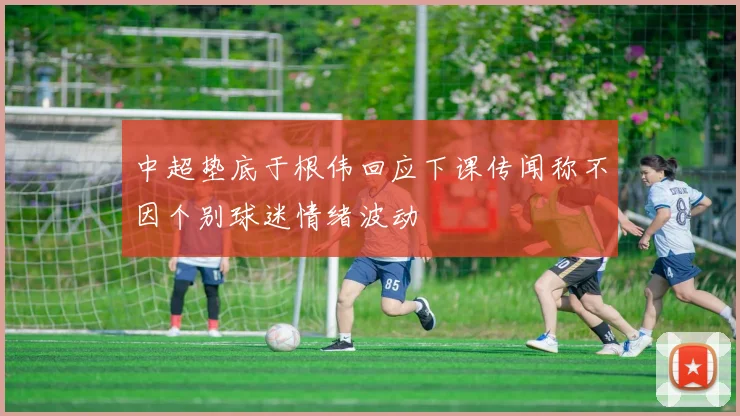 中超垫底于根伟回应下课传闻称不因个别球迷情绪波动
