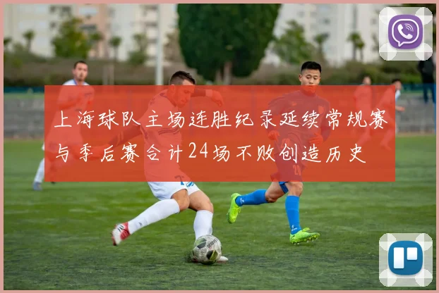 上海球队主场连胜纪录延续常规赛与季后赛合计24场不败创造历史