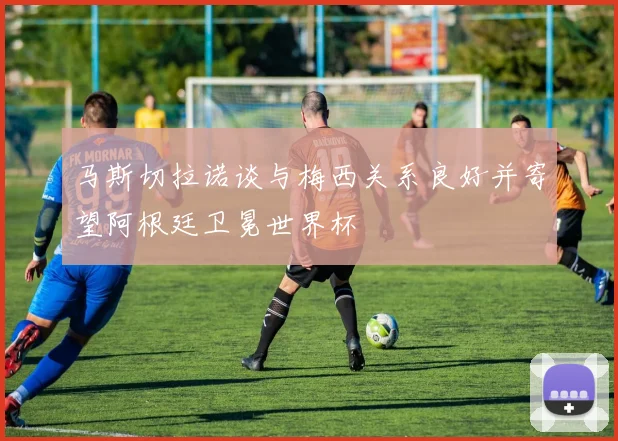 马斯切拉诺谈与梅西关系良好并寄望阿根廷卫冕世界杯