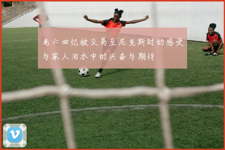 老六回忆被交易至尼克斯时的感受与家人泪水中的兴奋与期待