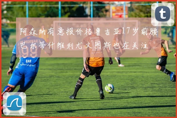 阿森纳有意报价格鲁吉亚17岁前腰巴尔蒂什维利尤文图斯也在关注